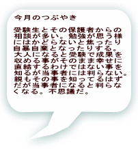 今月のつぶやき  受験生とその保護者からの 相談が多い。勉強が思う様 にはかどらないと焦ったり 自暴自棄となったりする。 大人になると受験で成果を 収める事がそのまま幸せに 直結するわけではない事を 知るが当事者には判らない。 親もその事を知ってるはず だが当事者になると判らな くなる。不思議だ。