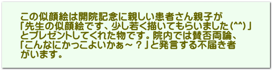 この似顔絵は開院記念に親しい患者さん親子が 「先生の似顔絵です、少し若く描いてもらいました(^^)」 とプレゼントしてくれた物です。院内では賛否両論、 「こんなにかっこよいかぁ～？」と発言する不届き者 がいます。